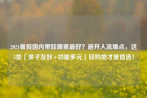 2021暑假国内带娃哪里最好?避开人流爆点,这5类「亲子友好+功能多元」目的地才是首选!