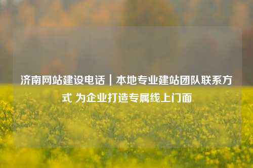 济南网站建设电话|本地专业建站团队联系方式 为企业打造专属线上门面