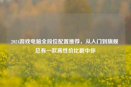 2024游戏电脑全段位配置推荐,从入门到旗舰 总有一款高性价比戳中你