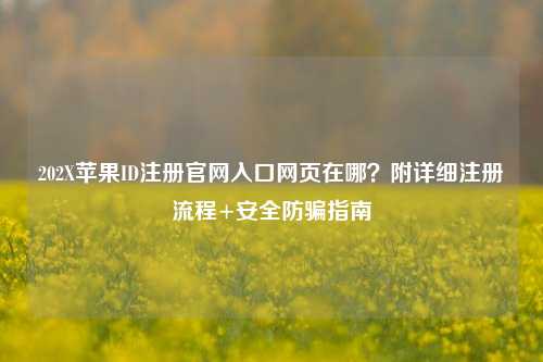 202X苹果ID注册官网入口网页在哪？附详细注册流程+安全防骗指南