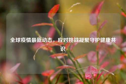 全球疫情最新动态，应对挑战凝聚守护健康共识