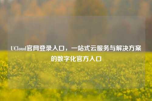 UCloud官网登录入口，一站式云服务与解决方案的数字化官方入口