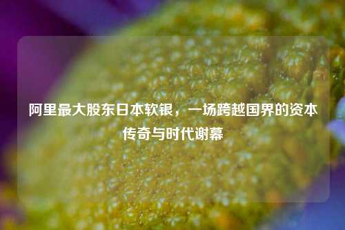 阿里最大股东日本软银,一场跨越国界的资本传奇与时代谢幕