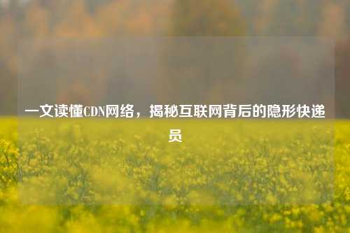 一文读懂CDN网络,揭秘互联网背后的隐形快递员
