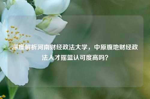 深度解析河南财经政法大学，中原腹地财经政法人才摇篮认可度高吗？
