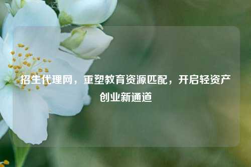 招生代理网,重塑教育资源匹配,开启轻资产创业新通道