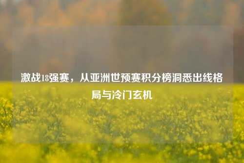 激战18强赛，从亚洲世预赛积分榜洞悉出线格局与冷门玄机