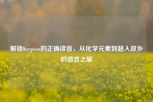 解锁Krypton的正确读音,从化学元素到超人故乡的语言之旅
