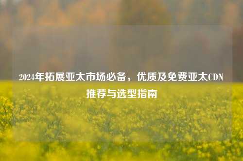 2024年拓展亚太市场必备，优质及免费亚太CDN推荐与选型指南