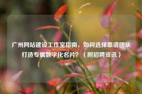 广州网站建设工作室指南,如何选择靠谱团队打造专属数字化名片?(附招聘资讯)