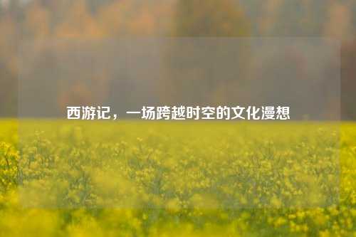 西游记,一场跨越时空的文化漫想