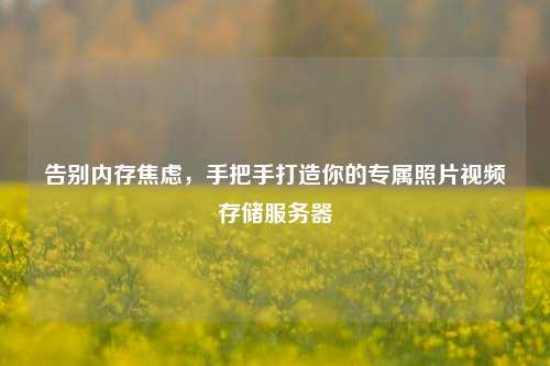 告别内存焦虑，手把手打造你的专属照片视频存储服务器
