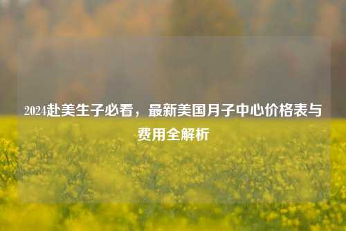 2024赴美生子必看，最新美国月子中心价格表与费用全解析