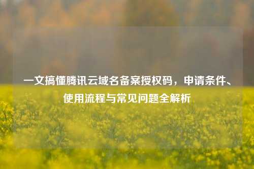 一文搞懂腾讯云域名备案授权码,申请条件、使用流程与常见问题全解析