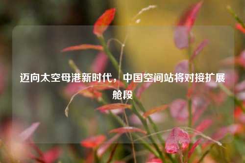迈向太空母港新时代，中国空间站将对接扩展舱段