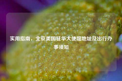 实用指南,北京美国驻华大使馆地址及出行办事须知