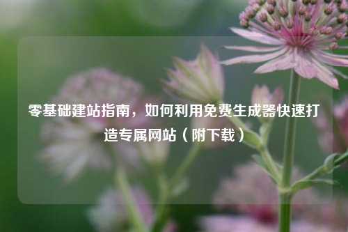 零基础建站指南，如何利用免费生成器快速打造专属网站（附下载）