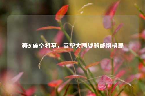 轰20破空将至,重塑大国战略威慑格局