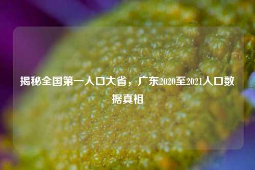 揭秘全国第一人口大省，广东2020至2021人口数据真相