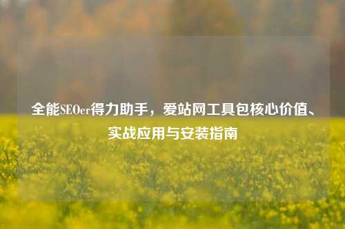 全能SEOer得力助手,爱站网工具包核心价值、实战应用与安装指南
