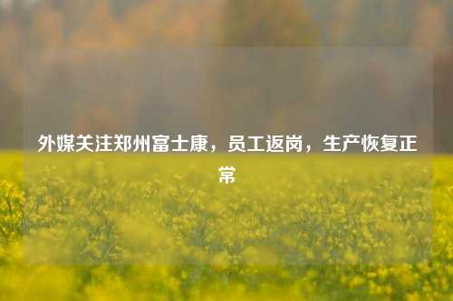 外媒关注郑州富士康，员工返岗，生产恢复正常