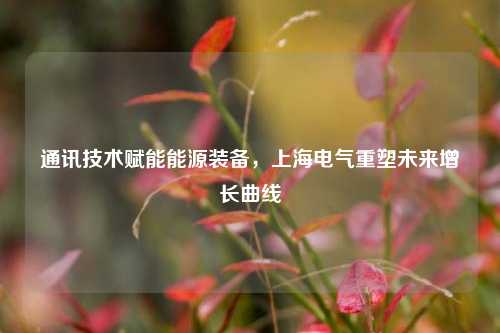通讯技术赋能能源装备，上海电气重塑未来增长曲线