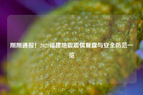 刚刚通报！2022福建地震震情复盘与安全防范一览