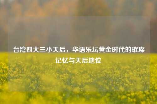 台湾四大三小天后,华语乐坛黄金时代的璀璨记忆与天后地位