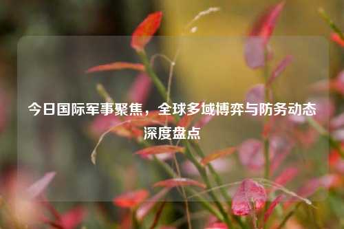 今日国际军事聚焦,全球多域博弈与防务动态深度盘点