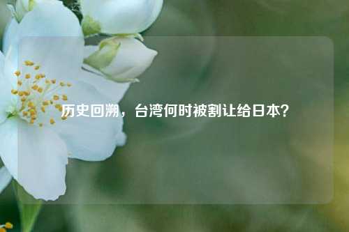 历史回溯，台湾何时被割让给日本？