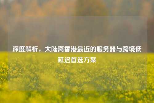 深度解析，大陆离香港最近的服务器与跨境低延迟首选方案