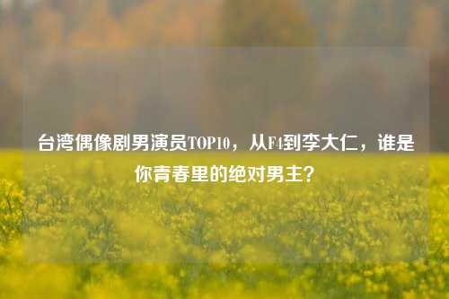 台湾偶像剧男演员TOP10，从F4到李大仁，谁是你青春里的绝对男主？