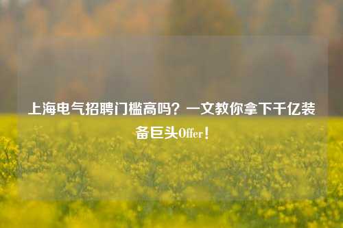 上海电气招聘门槛高吗？一文教你拿下千亿装备巨头Offer！