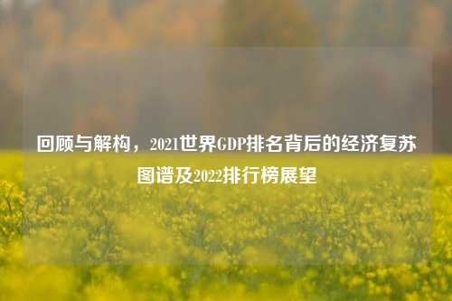 回顾与解构,2021世界GDP排名背后的经济复苏图谱及2022排行榜展望