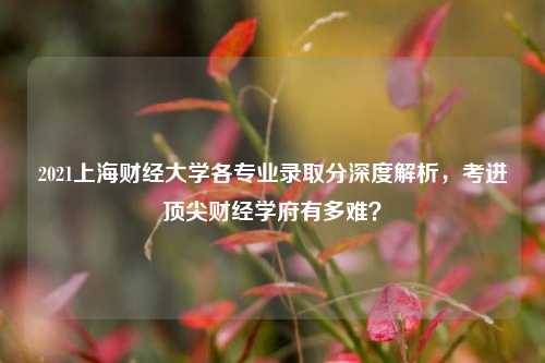 2021上海财经大学各专业录取分深度解析,考进顶尖财经学府有多难?
