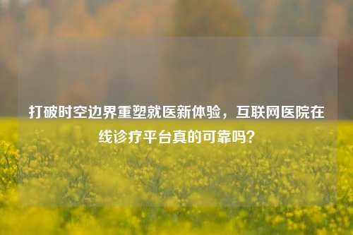 打破时空边界重塑就医新体验,互联网医院在线诊疗平台真的可靠吗?
