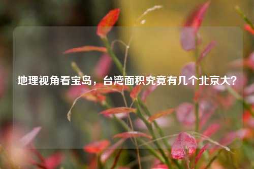 地理视角看宝岛,台湾面积究竟有几个北京大?