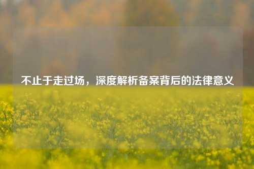 不止于走过场，深度解析备案背后的法律意义