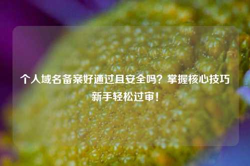 个人域名备案好通过且安全吗?掌握核心技巧新手轻松过审!