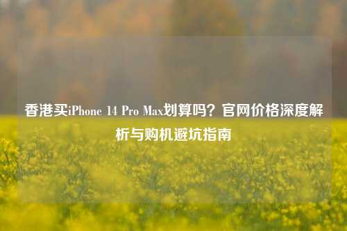 香港买iPhone 14 Pro Max划算吗？官网价格深度解析与购机避坑指南