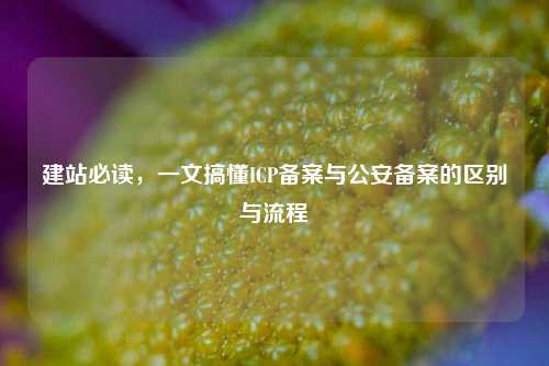 建站必读，一文搞懂ICP备案与公安备案的区别与流程