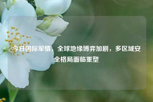 今日国际军情，全球地缘博弈加剧，多区域安全格局面临重塑