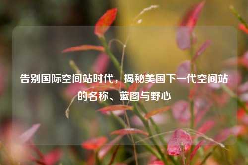 告别国际空间站时代，揭秘美国下一代空间站的名称、蓝图与野心