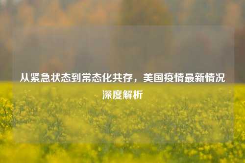 从紧急状态到常态化共存,美国疫情最新情况深度解析