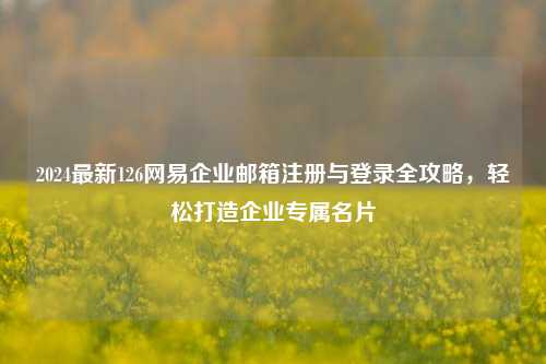 2024最新126网易企业邮箱注册与登录全攻略，轻松打造企业专属名片