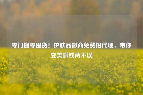 零门槛零囤货！护肤品微商免费招代理，带你变美赚钱两不误