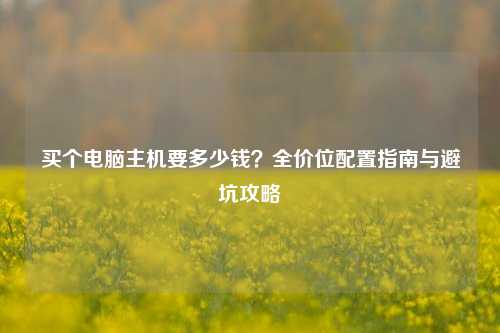 买个电脑主机要多少钱?全价位配置指南与避坑攻略