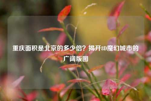 重庆面积是北京的多少倍？揭开8D魔幻城市的广阔版图