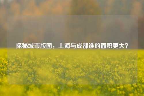 探秘城市版图，上海与成都谁的面积更大？