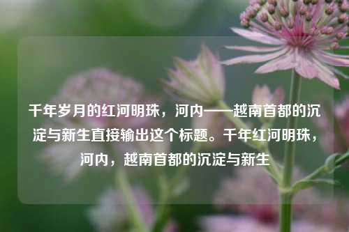 千年岁月的红河明珠，河内——越南首都的沉淀与新生直接输出这个标题。千年红河明珠，河内，越南首都的沉淀与新生